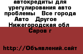 автокредиты для урегулирования авто проблемы - Все города Авто » Другое   . Нижегородская обл.,Саров г.